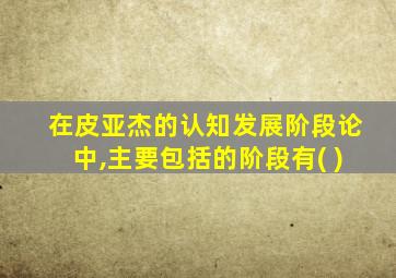 在皮亚杰的认知发展阶段论中,主要包括的阶段有( )